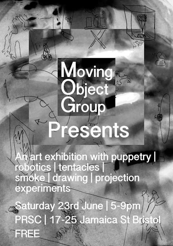 Moving Object Group Presents... An art exhibtion with puppetry, robotics, tenticles, smoke, drawing and projection experiements. Saturday 23rd June, 5-9pm PRSC The Space, 17-25 Jamaica Street, Bristol FREE Work from: Drew Bachelor Jennier Dingwall Hanna Habermann Kev Kirkland Tom McDonagh Paul O'dowd Otherstory Dewi Owen & Zuleika Gregory Emma Powell Richard Sewell Niklaas Wilsher